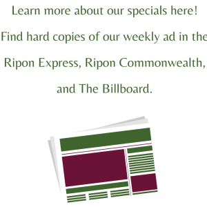 Learn more about our specials here! Find hard copies of our weekly ad in the Ripon Express, Ripon Commonwealth, and The Billboard. (1)